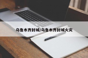 乌鲁木齐封城/乌鲁木齐封城火灾