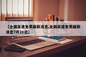 【全国高速免费最新消息,全国高速免费最新消息7月20日】