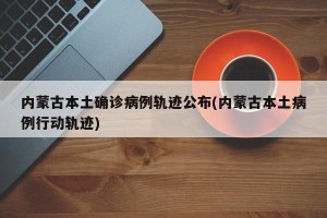 内蒙古本土确诊病例轨迹公布(内蒙古本土病例行动轨迹)