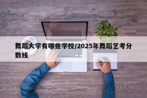 舞蹈大学有哪些学校/2025年舞蹈艺考分数线