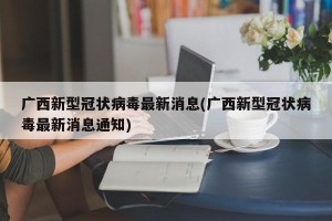广西新型冠状病毒最新消息(广西新型冠状病毒最新消息通知)