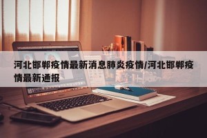 河北邯郸疫情最新消息肺炎疫情/河北邯郸疫情最新通报