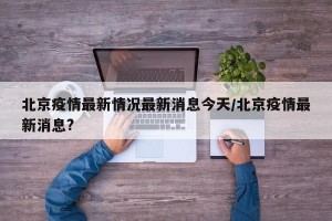 北京疫情最新情况最新消息今天/北京疫情最新消息?
