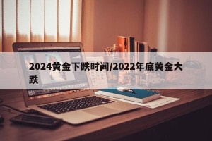 2024黄金下跌时间/2022年底黄金大跌